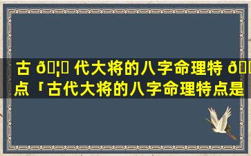 古 🦋 代大将的八字命理特 🌺 点「古代大将的八字命理特点是什么」